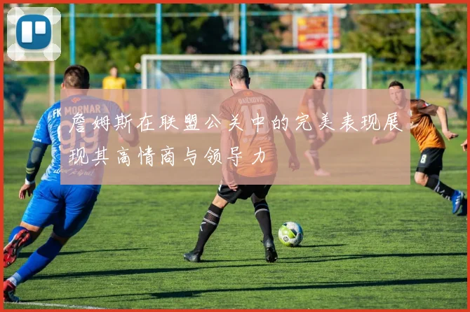 詹姆斯在联盟公关中的完美表现展现其高情商与领导力